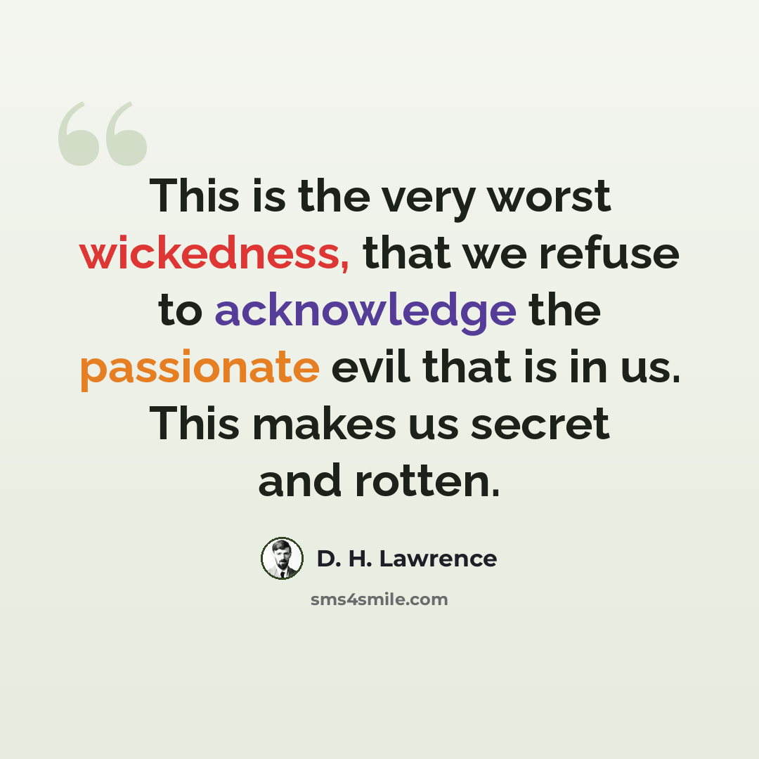 “This is the very worst wickedness, that we refuse to acknowledge the passionate evil that is in us. This makes us secret and rotten.” quote by D. H. Lawrence