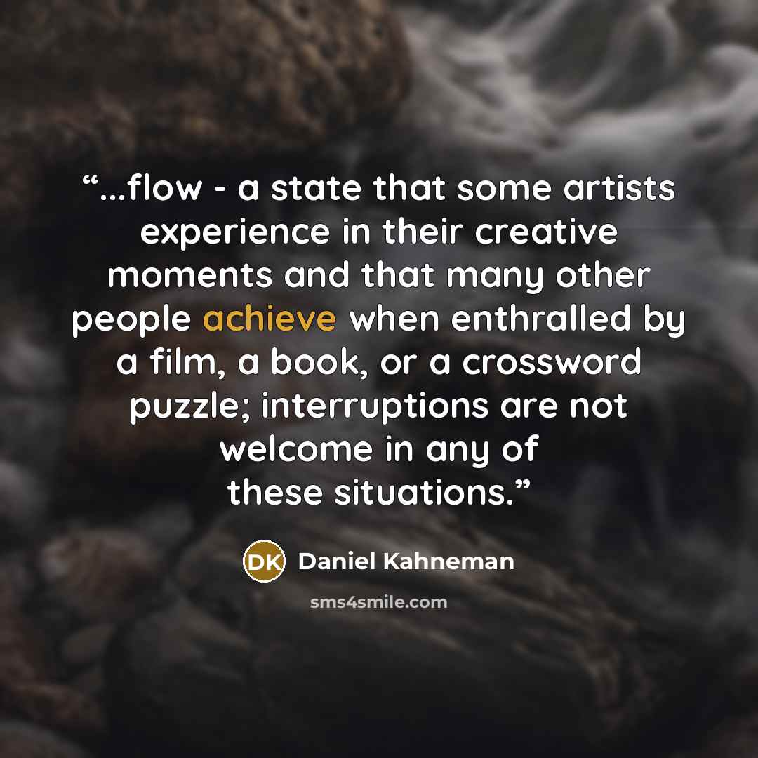 “...flow - a state that some artists experience in their creative moments and that many other people achieve when enthralled by a film, a book, or a crossword puzzle; interruptions are not welcome in any of these situations.” quote by Daniel Kahneman