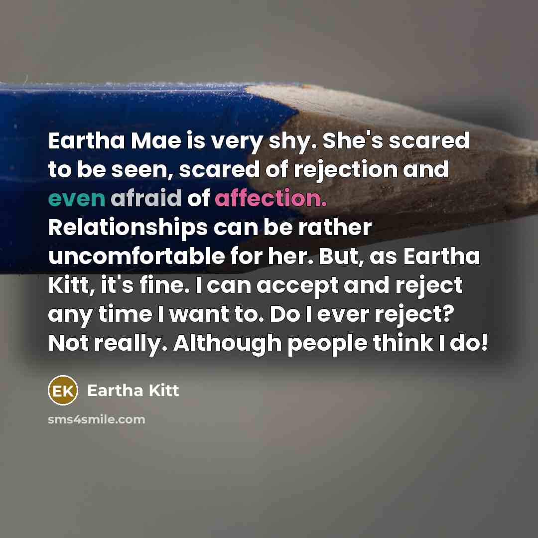 “Eartha Mae is very shy. She's scared to be seen, scared of rejection and even afraid of affection. Relationships can be rather uncomfortable for her. But, as Eartha Kitt, it's fine. I can accept and reject any time I want to. Do I ever reject? Not really. Although people think I do!” quote by Eartha Kitt