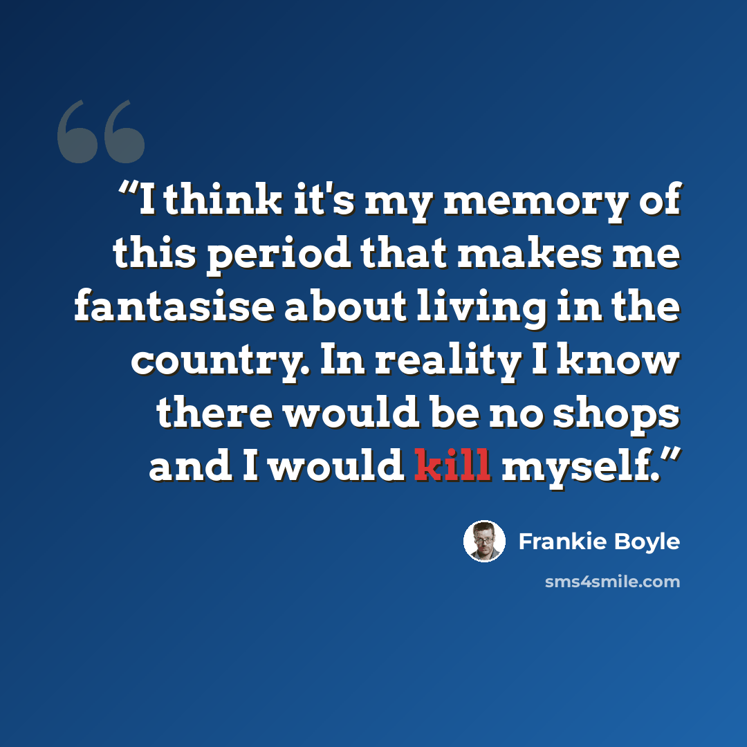 “I think it's my memory of this period that makes me fantasise about living in the country. In reality I know there would be no shops and I would kill myself.” quote by Frankie Boyle