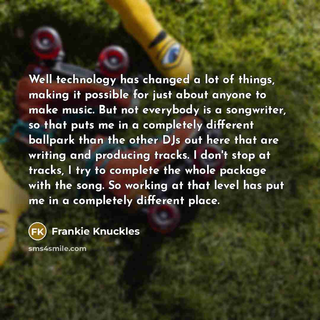 “Well technology has changed a lot of things, making it possible for just about anyone to make music. But not everybody is a songwriter, so that puts me in a completely different ballpark than the other DJs out here that are writing and producing tracks. I don't stop at tracks, I try to complete…” quote by Frankie Knuckles