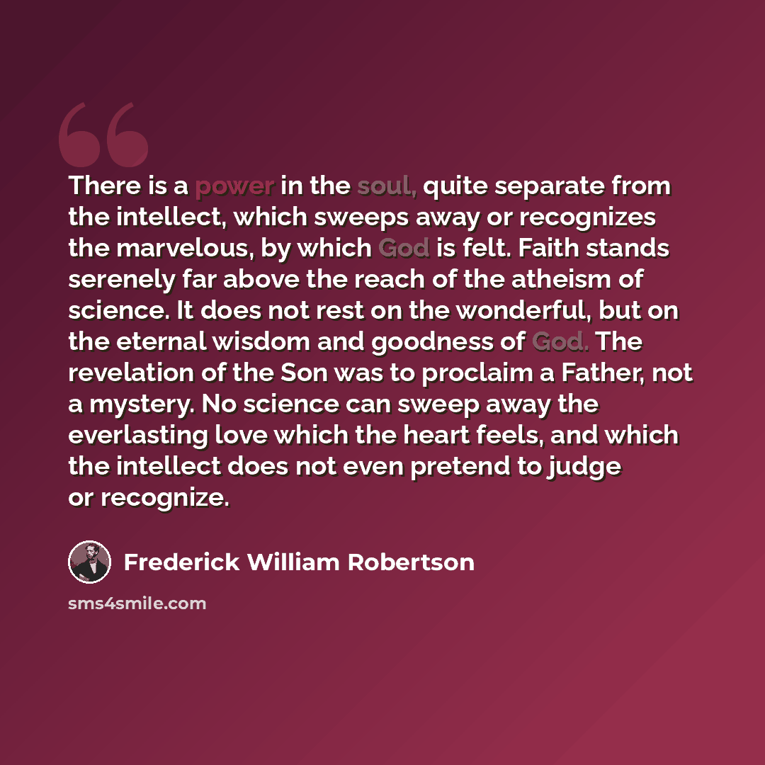 “There is a power in the soul, quite separate from the intellect, which sweeps away or recognizes the marvelous, by which God is felt. Faith stands serenely far above the reach of the atheism of science. It does not rest on the wonderful, but on the eternal wisdom and goodness of God. The…” quote by Frederick William Robertson