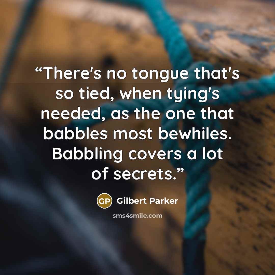 “There's no tongue that's so tied, when tying's needed, as the one that babbles most bewhiles. Babbling covers a lot of secrets.” quote by Gilbert Parker