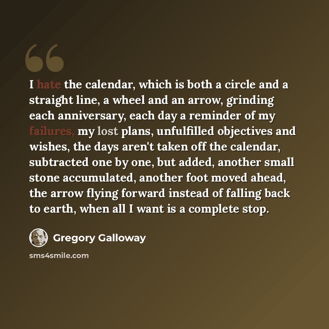 “I hate the calendar, which is both a circle and a straight line, a wheel and an arrow, grinding each anniversary, each day a reminder of my failures, my lost plans, unfulfilled objectives and wishes, the days aren't taken off the calendar, subtracted one by one, but added, another small stone…” quote by Gregory Galloway