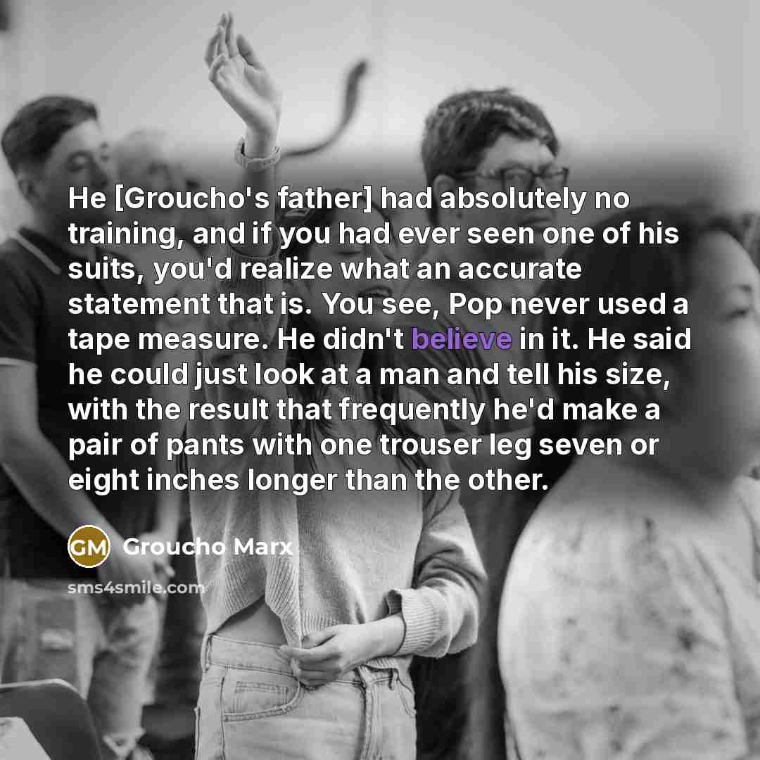 “He [Groucho's father] had absolutely no training, and if you had ever seen one of his suits, you'd realize what an accurate statement that is. You see, Pop never used a tape measure. He didn't believe in it. He said he could just look at a man and tell his size, with the result that frequently…” quote by Groucho Marx