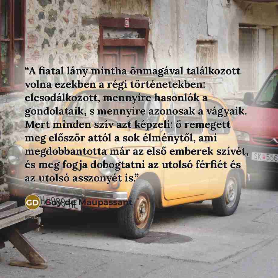 “A fiatal lány mintha önmagával találkozott volna ezekben a régi történetekben: elcsodálkozott, mennyire hasonlók a gondolataik, s mennyire azonosak a vágyaik. Mert minden szív azt képzeli: ő remegett meg először attól a sok élménytől, ami megdobbantotta már az első emberek szívét, és meg fogja…” quote by Guy de Maupassant