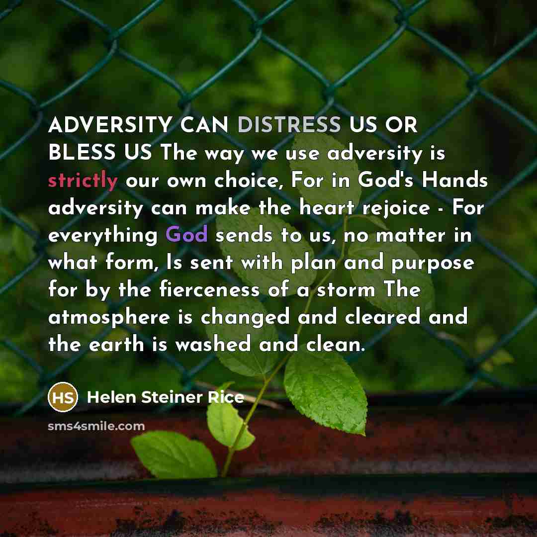 “ADVERSITY CAN DISTRESS US OR BLESS US The way we use adversity is strictly our own choice, For in God's Hands adversity can make the heart rejoice - For everything God sends to us, no matter in what form, Is sent with plan and purpose for by the fierceness of a storm The atmosphere is changed and…” quote by Helen Steiner Rice