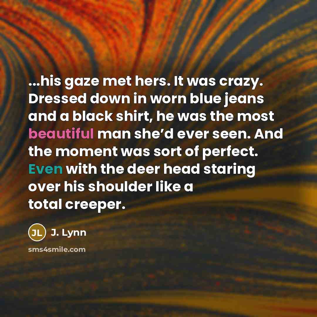 “...his gaze met hers. It was crazy. Dressed down in worn blue jeans and a black shirt, he was the most beautiful man she’d ever seen. And the moment was sort of perfect. Even with the deer head staring over his shoulder like a total creeper.” quote by J. Lynn