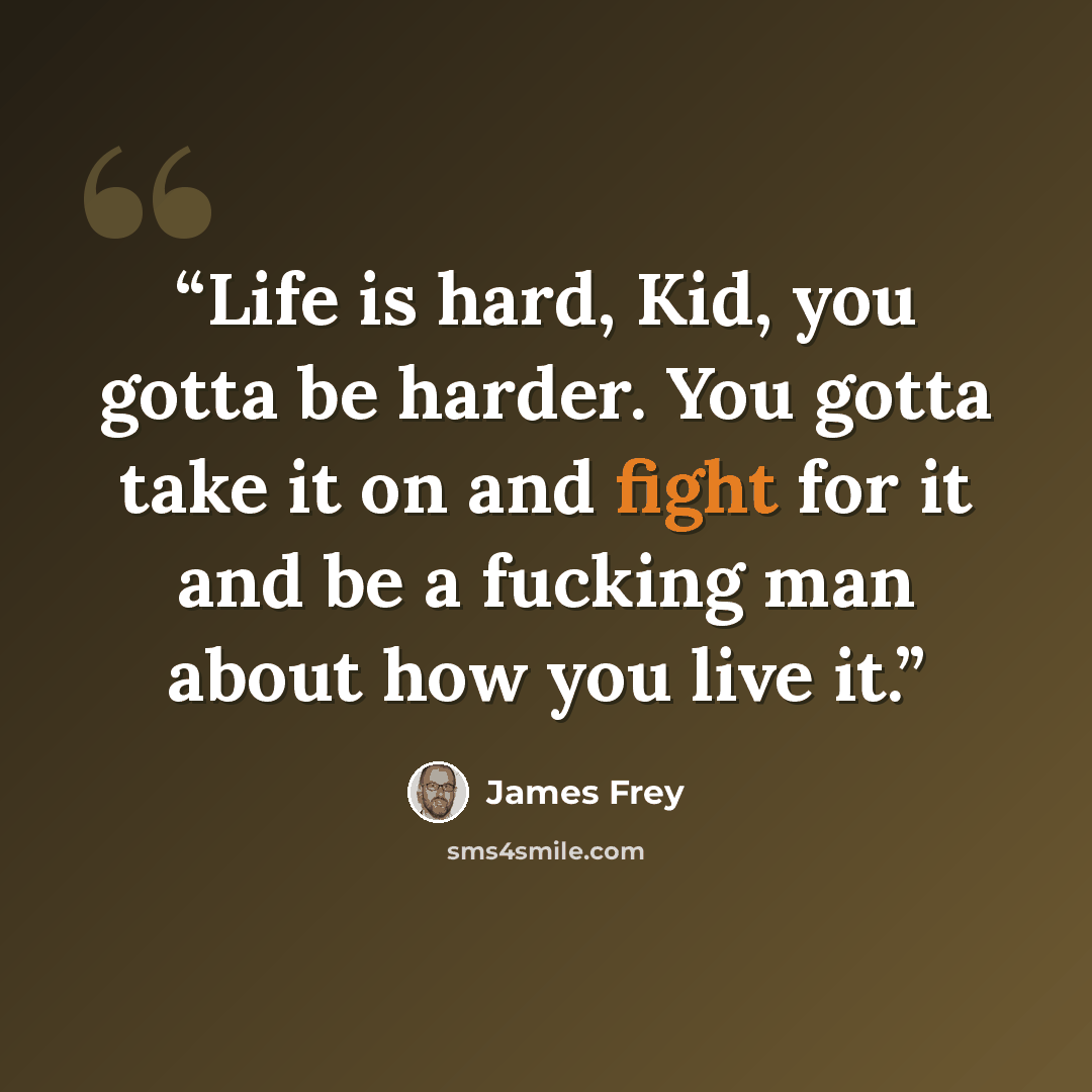 “Life is hard, Kid, you gotta be harder. You gotta take it on and fight for it and be a fucking man about how you live it.” quote by James Frey