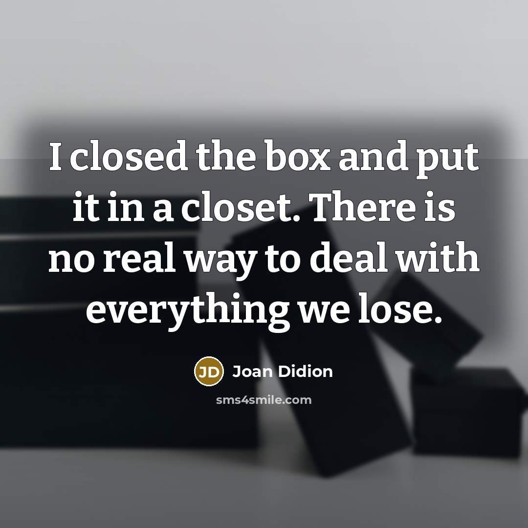 “I closed the box and put it in a closet. There is no real way to deal with everything we lose.” quote by Joan Didion