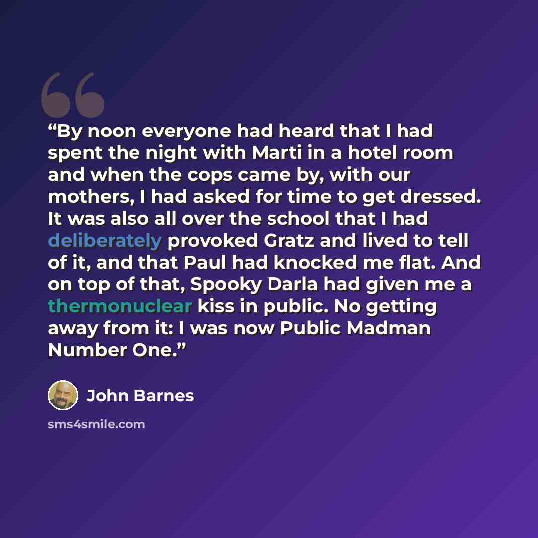 “By noon everyone had heard that I had spent the night with Marti in a hotel room and when the cops came by, with our mothers, I had asked for time to get dressed. It was also all over the school that I had deliberately provoked Gratz and lived to tell of it, and that Paul had knocked me flat. And…” quote by John Barnes