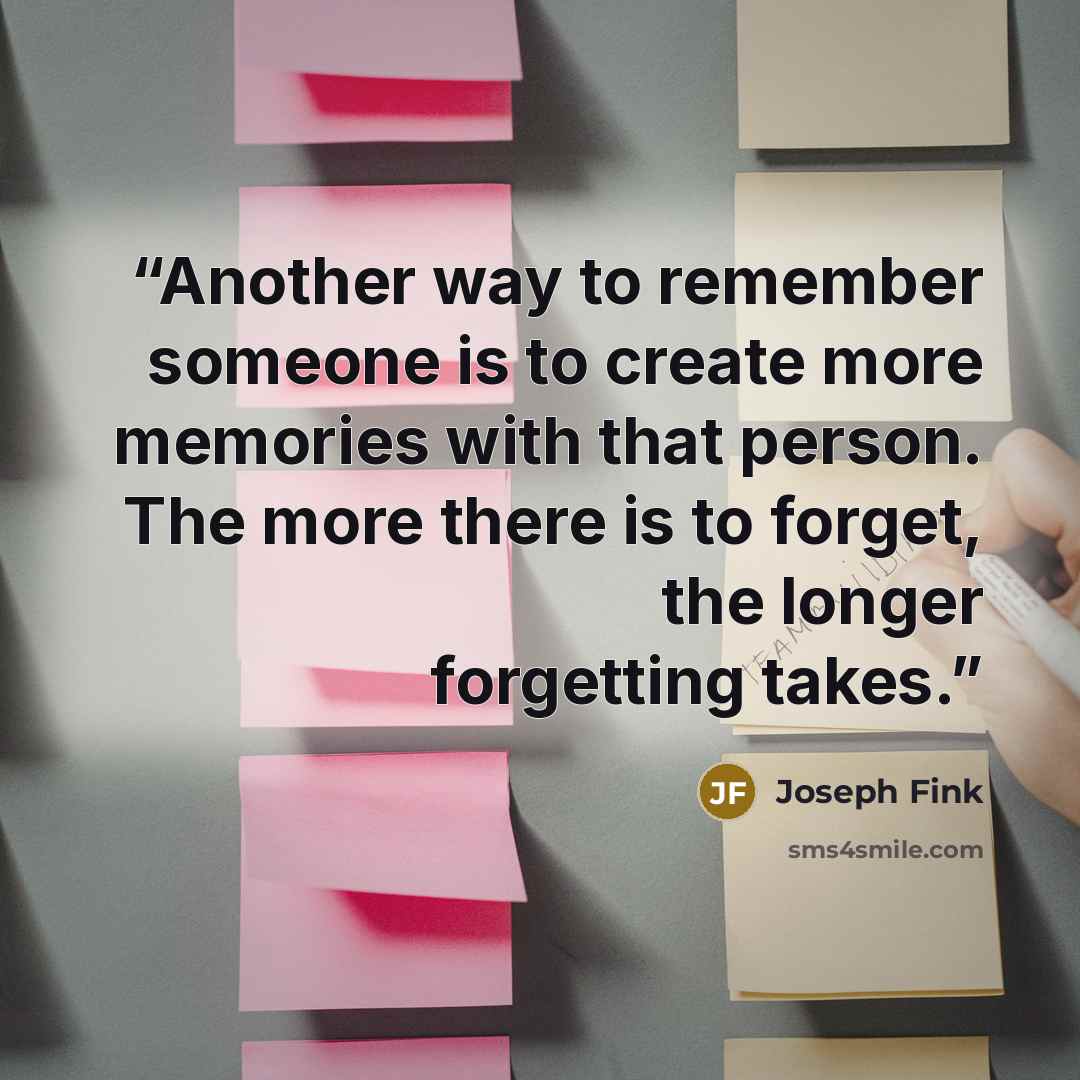“Another way to remember someone is to create more memories with that person. The more there is to forget, the longer forgetting takes.” quote by Joseph Fink