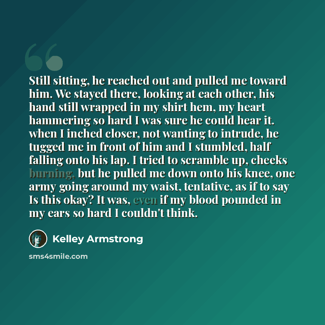 “Still sitting, he reached out and pulled me toward him. We stayed there, looking at each other, his hand still wrapped in my shirt hem, my heart hammering so hard I was sure he could hear it. when I inched closer, not wanting to intrude, he tugged me in front of him and I stumbled, half falling…” quote by Kelley Armstrong