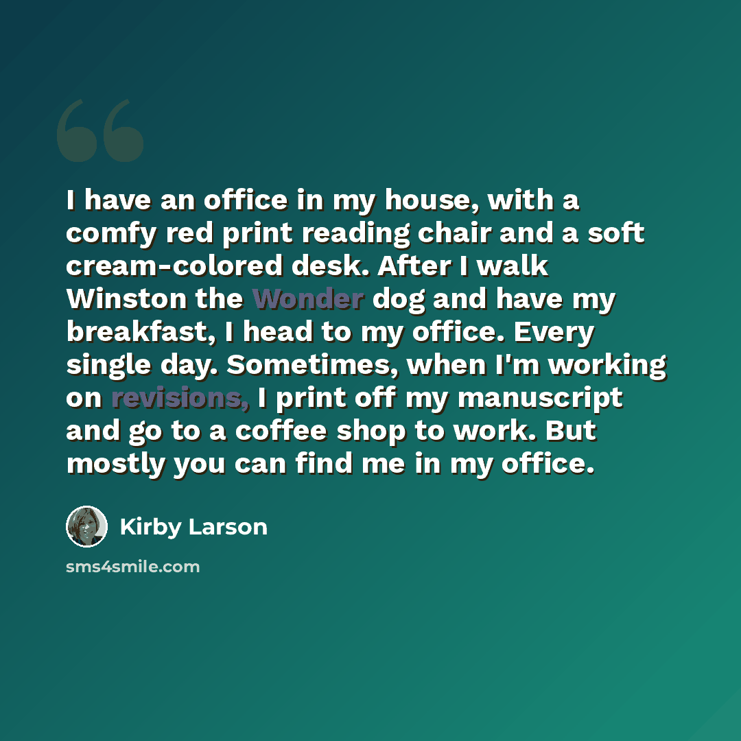“I have an office in my house, with a comfy red print reading chair and a soft cream-colored desk. After I walk Winston the Wonder dog and have my breakfast, I head to my office. Every single day. Sometimes, when I'm working on revisions, I print off my manuscript and go to a coffee shop to work…” quote by Kirby Larson