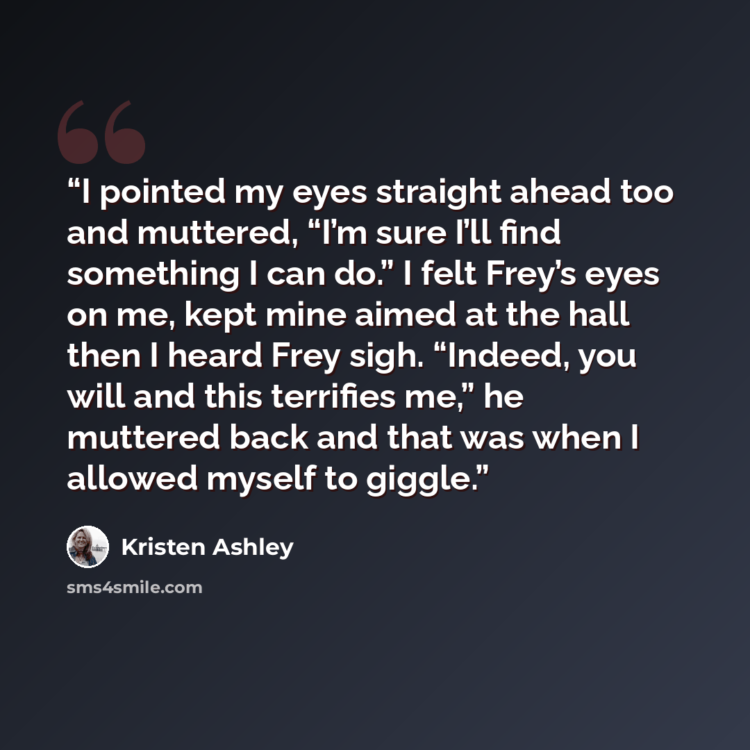 “I pointed my eyes straight ahead too and muttered, “I’m sure I’ll find something I can do.” I felt Frey’s eyes on me, kept mine aimed at the hall then I heard Frey sigh. “Indeed, you will and this terrifies me,” he muttered back and that was when I allowed myself to giggle.” quote by Kristen Ashley