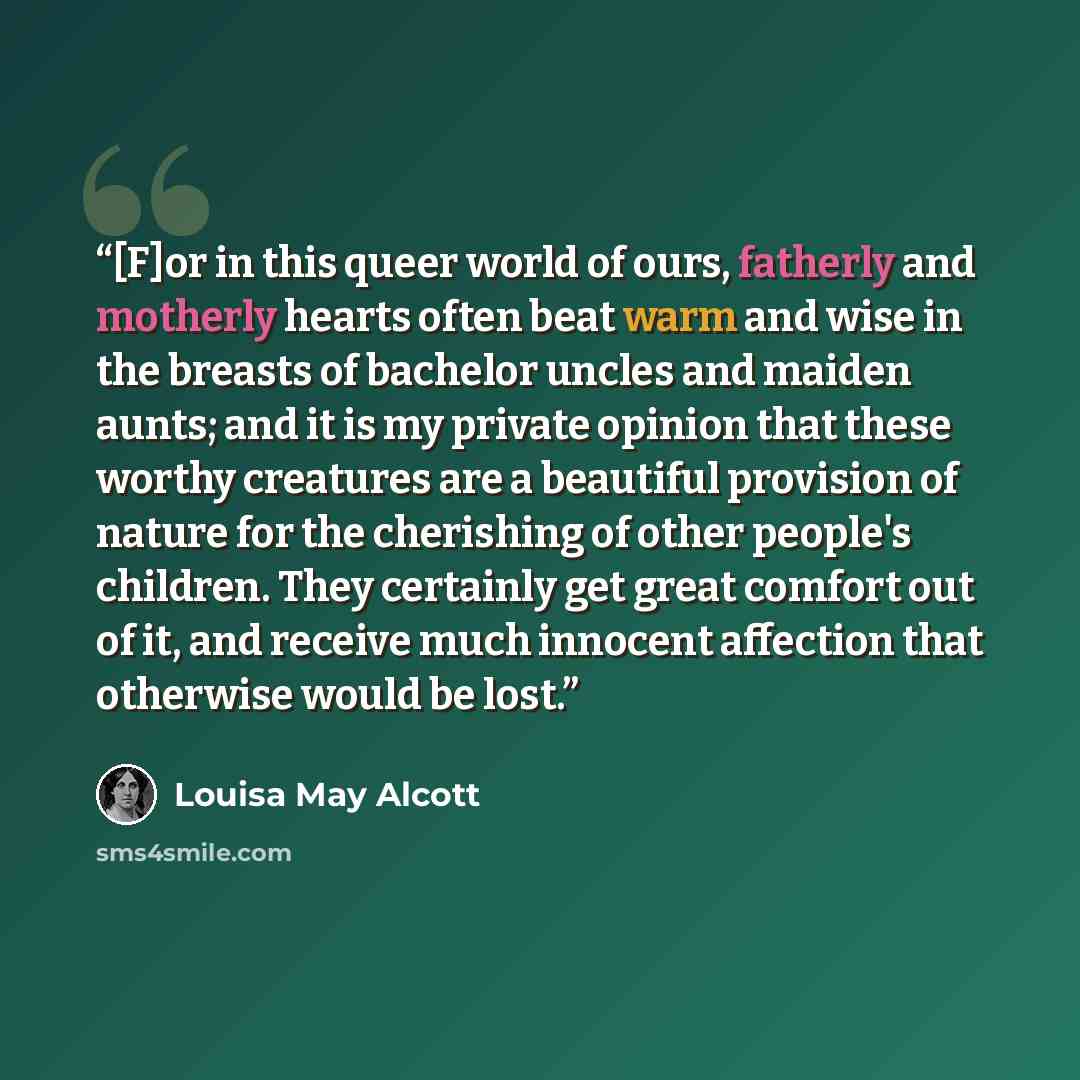 “[F]or in this queer world of ours, fatherly and motherly hearts often beat warm and wise in the breasts of bachelor uncles and maiden aunts; and it is my private opinion that these worthy creatures are a beautiful provision of nature for the cherishing of other people's children. They certainly…” quote by Louisa May Alcott