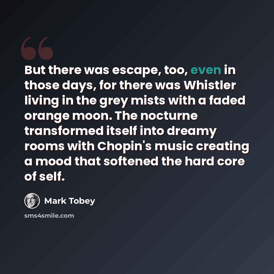 “But there was escape, too, even in those days, for there was Whistler living in the grey mists with a faded orange moon. The nocturne transformed itself into dreamy rooms with Chopin's music creating a mood that softened the hard core of self.” quote by Mark Tobey
