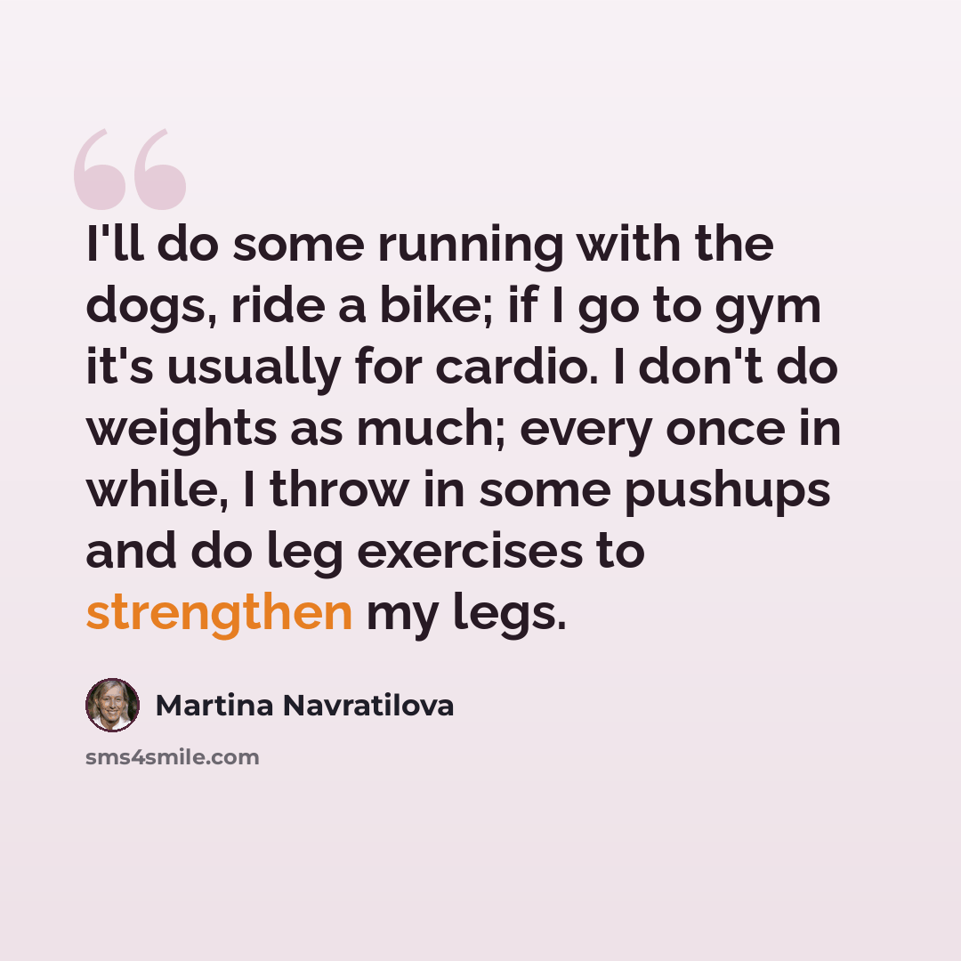 “I'll do some running with the dogs, ride a bike; if I go to gym it's usually for cardio. I don't do weights as much; every once in while, I throw in some pushups and do leg exercises to strengthen my legs.” quote by Martina Navratilova