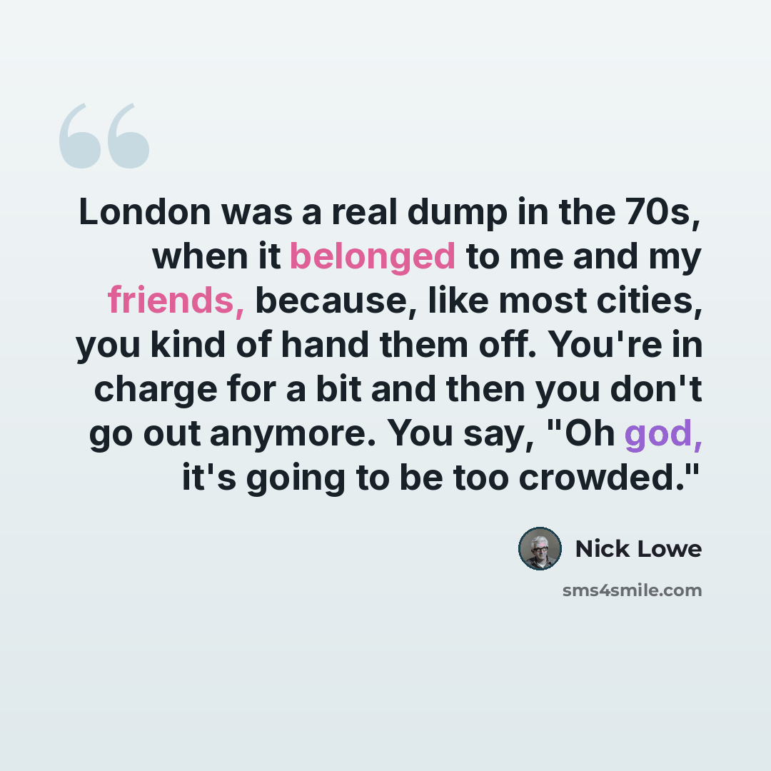 “London was a real dump in the 70s, when it belonged to me and my friends, because, like most cities, you kind of hand them off. You're in charge for a bit and then you don't go out anymore. You say, "Oh god, it's going to be too crowded."” quote by Nick Lowe