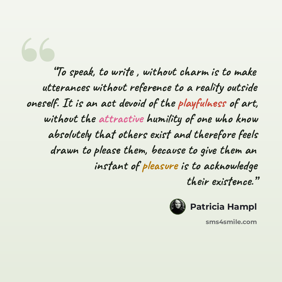 “To speak, to write , without charm is to make utterances without reference to a reality outside oneself. It is an act devoid of the playfulness of art, without the attractive humility of one who know absolutely that others exist and therefore feels drawn to please them, because to give them an…” quote by Patricia Hampl
