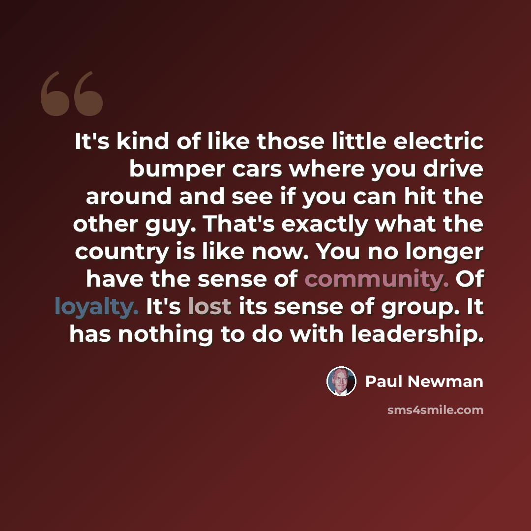 “It's kind of like those little electric bumper cars where you drive around and see if you can hit the other guy. That's exactly what the country is like now. You no longer have the sense of community. Of loyalty. It's lost its sense of group. It has nothing to do with leadership.” quote by Paul Newman