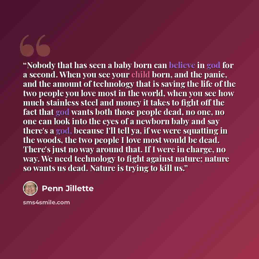 “Nobody that has seen a baby born can believe in god for a second. When you see your child born, and the panic, and the amount of technology that is saving the life of the two people you love most in the world, when you see how much stainless steel and money it takes to fight off the fact that god…” quote by Penn Jillette
