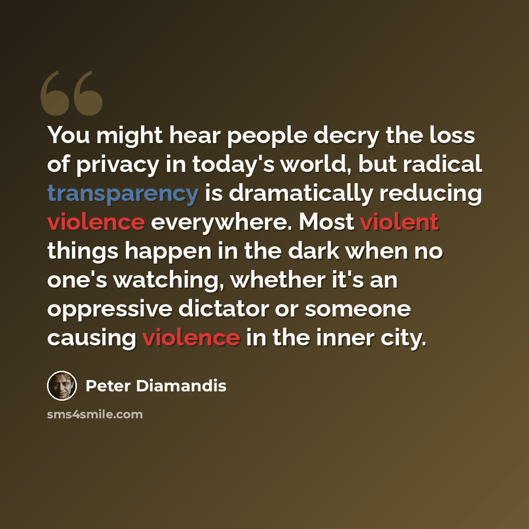“You might hear people decry the loss of privacy in today's world, but radical transparency is dramatically reducing violence everywhere. Most violent things happen in the dark when no one's watching, whether it's an oppressive dictator or someone causing violence in the inner city.” quote by Peter Diamandis