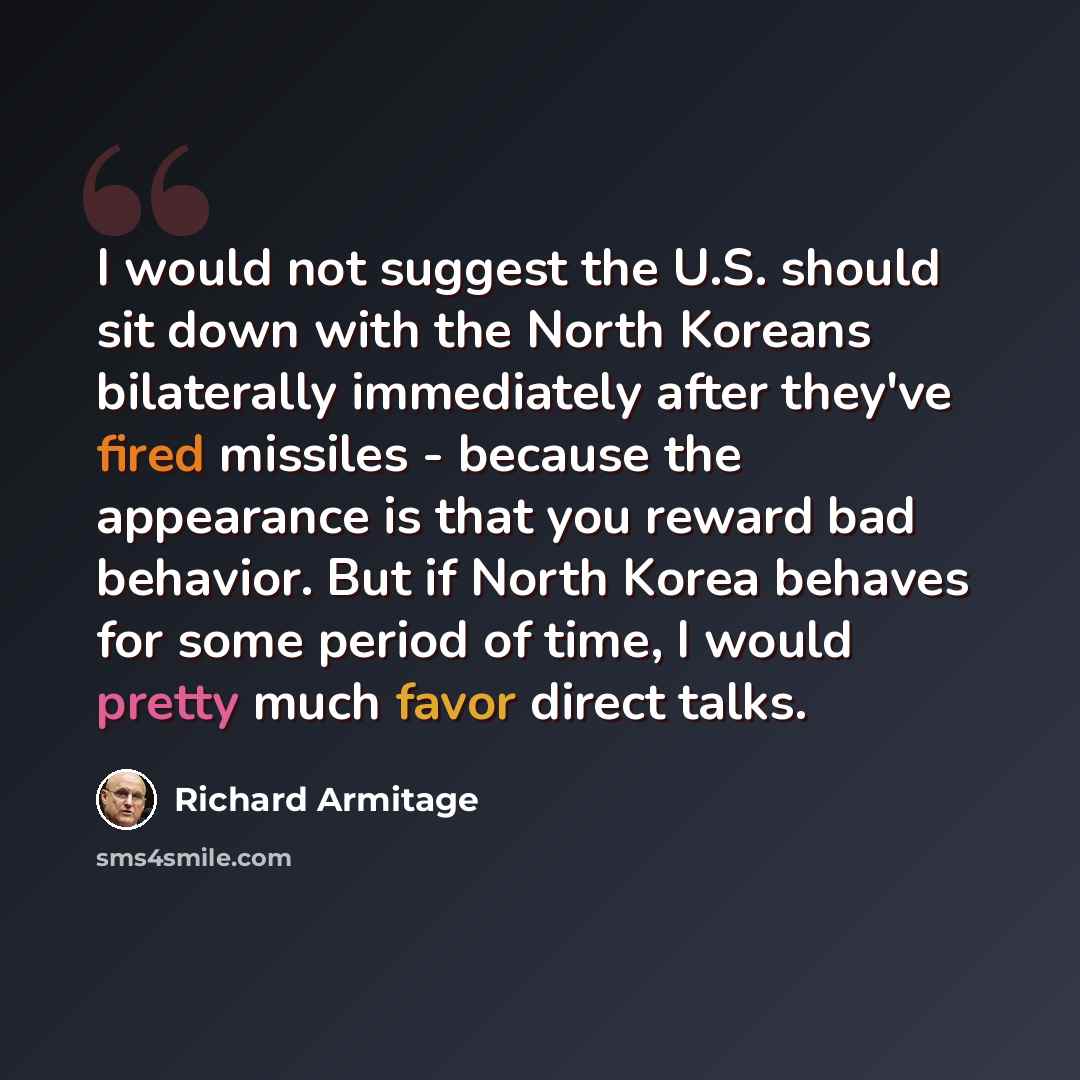 “I would not suggest the U.S. should sit down with the North Koreans bilaterally immediately after they've fired missiles - because the appearance is that you reward bad behavior. But if North Korea behaves for some period of time, I would pretty much favor direct talks.” quote by Richard Armitage