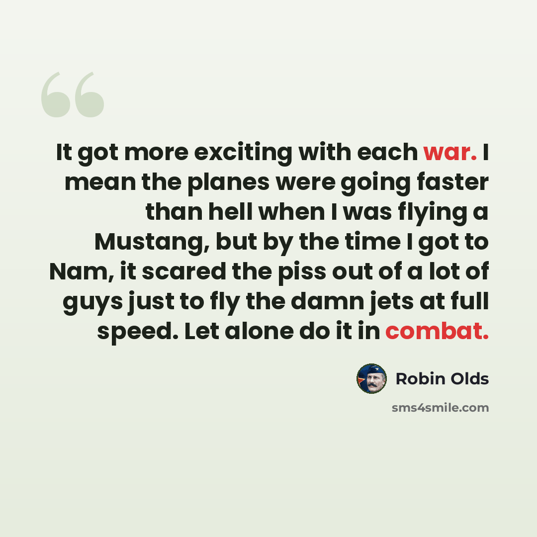 “It got more exciting with each war. I mean the planes were going faster than hell when I was flying a Mustang, but by the time I got to Nam, it scared the piss out of a lot of guys just to fly the damn jets at full speed. Let alone do it in combat.” quote by Robin Olds