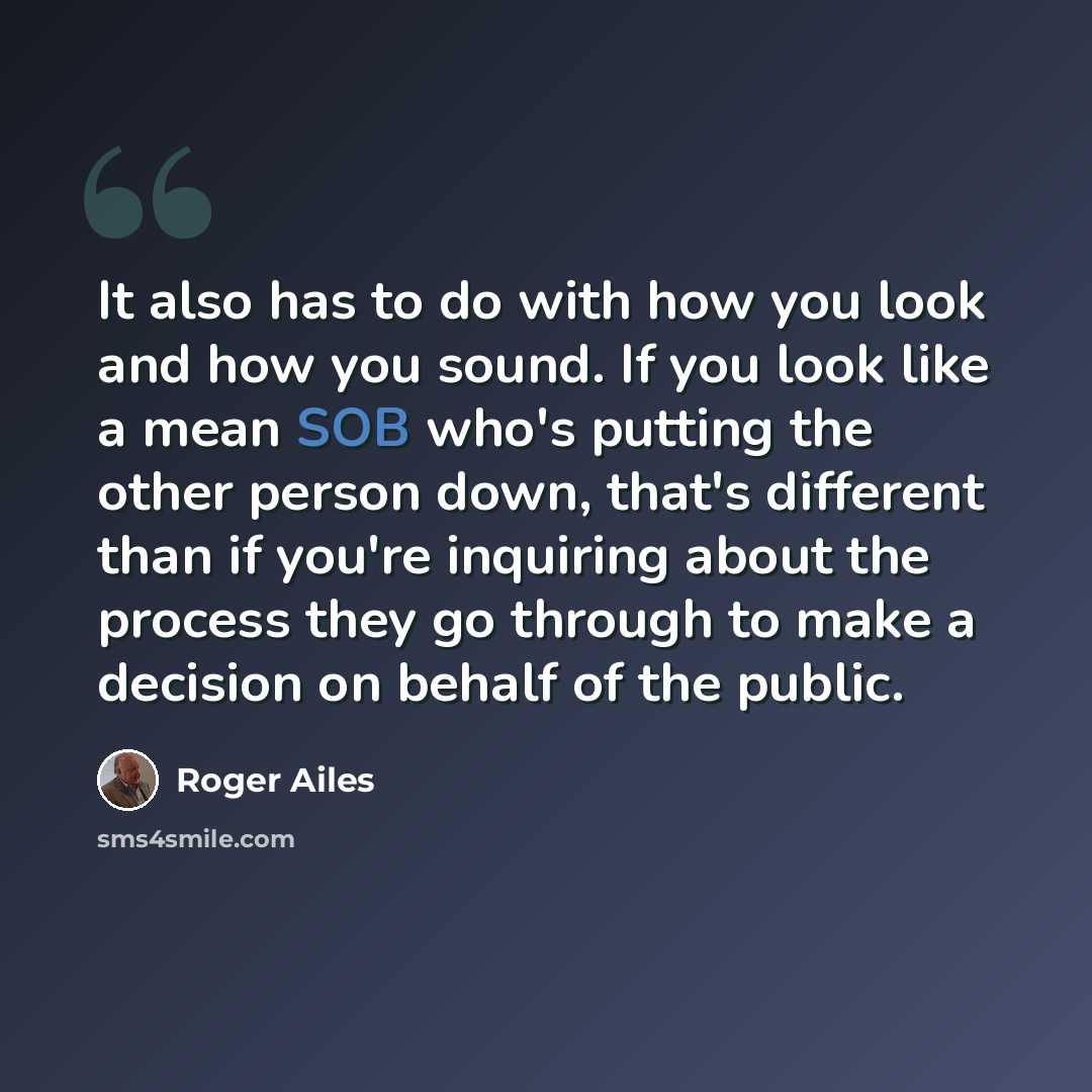 “It also has to do with how you look and how you sound. If you look like a mean SOB who's putting the other person down, that's different than if you're inquiring about the process they go through to make a decision on behalf of the public.” quote by Roger Ailes