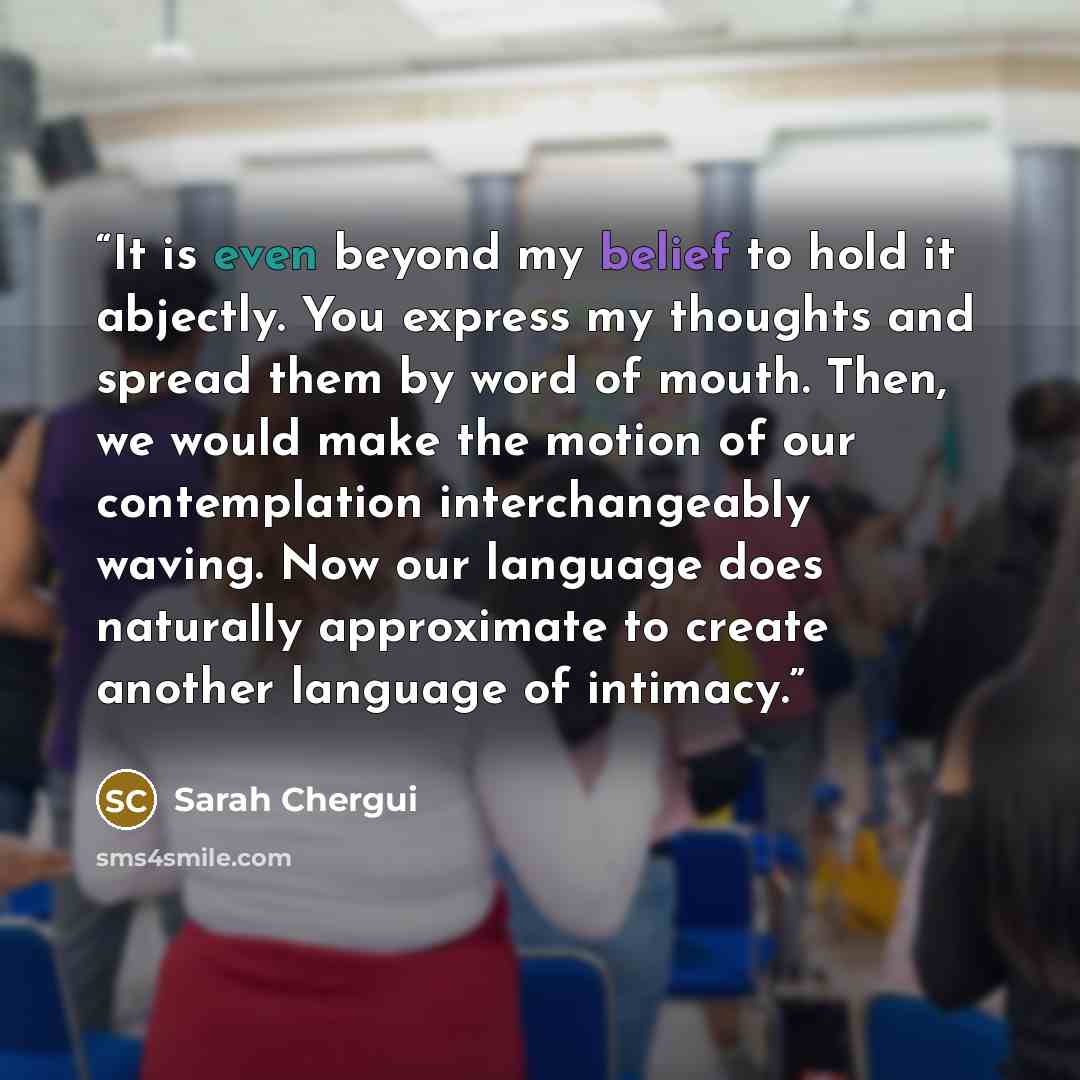 “It is even beyond my belief to hold it abjectly. You express my thoughts and spread them by word of mouth. Then, we would make the motion of our contemplation interchangeably waving. Now our language does naturally approximate to create another language of intimacy.” quote by Sarah Chergui