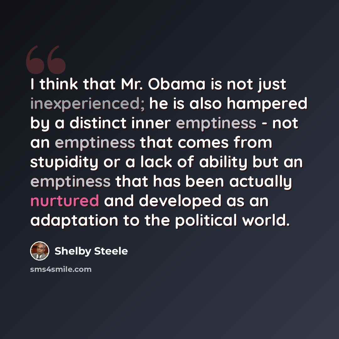 “I think that Mr. Obama is not just inexperienced; he is also hampered by a distinct inner emptiness - not an emptiness that comes from stupidity or a lack of ability but an emptiness that has been actually nurtured and developed as an adaptation to the political world.” quote by Shelby Steele