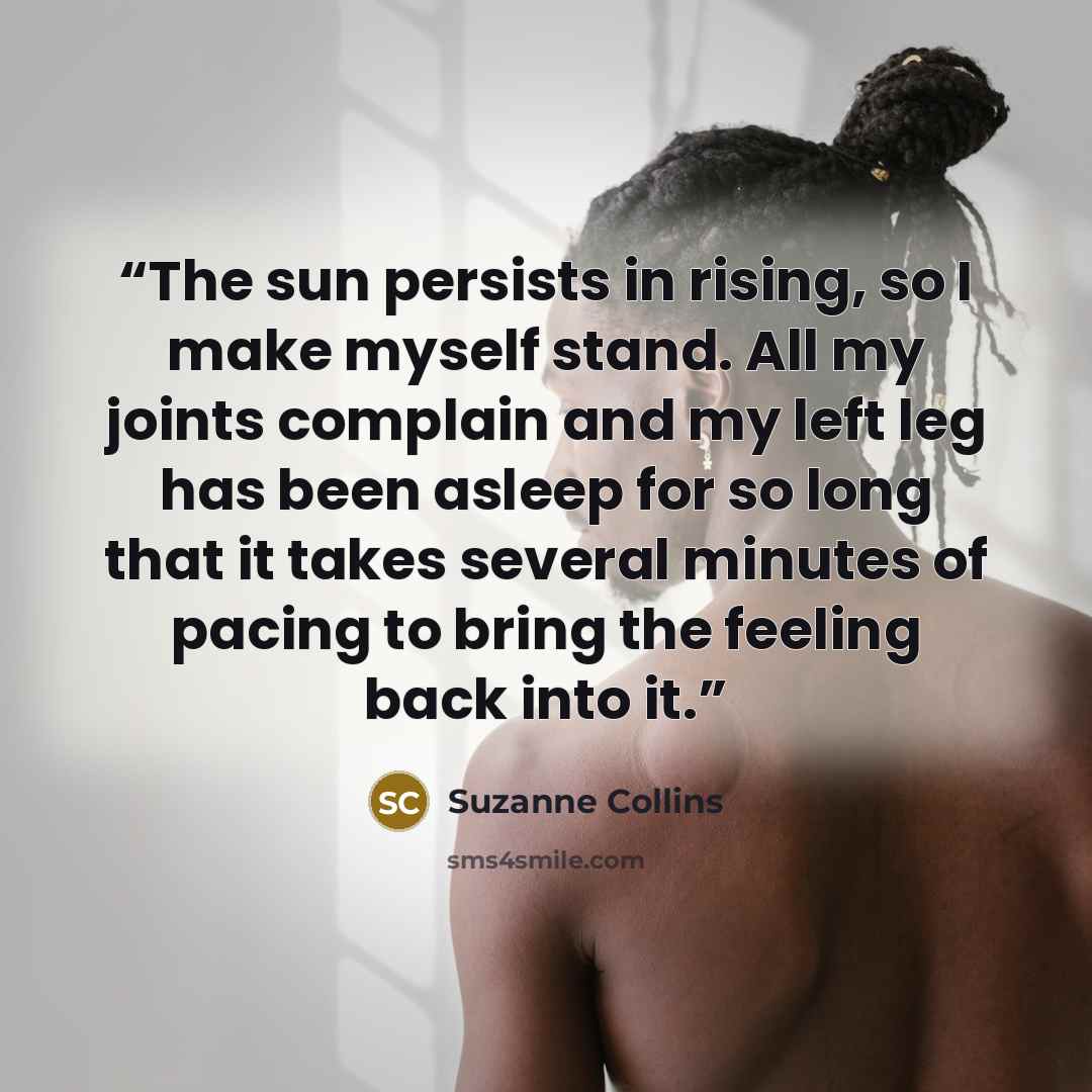 “The sun persists in rising, so I make myself stand. All my joints complain and my left leg has been asleep for so long that it takes several minutes of pacing to bring the feeling back into it.” quote by Suzanne Collins