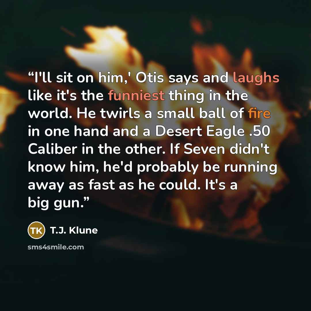 “I'll sit on him,' Otis says and laughs like it's the funniest thing in the world. He twirls a small ball of fire in one hand and a Desert Eagle .50 Caliber in the other. If Seven didn't know him, he'd probably be running away as fast as he could. It's a big gun.” quote by T.J. Klune