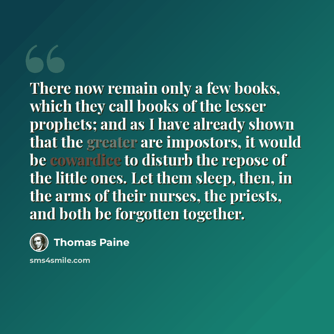 “There now remain only a few books, which they call books of the lesser prophets; and as I have already shown that the greater are impostors, it would be cowardice to disturb the repose of the little ones. Let them sleep, then, in the arms of their nurses, the priests, and both be forgotten together.” quote by Thomas Paine