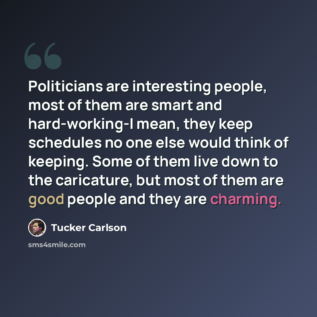 “Politicians are interesting people, most of them are smart and hard-working-I mean, they keep schedules no one else would think of keeping. Some of them live down to the caricature, but most of them are good people and they are charming.” quote by Tucker Carlson