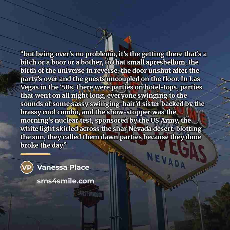 “but being over’s no problemo, it’s the getting there that’s a bitch or a boor or a bother, to that small apresbellum, the birth of the universe in reverse, the door unshut after the party’s over and the guests uncoupled on the floor. In Las Vegas in the ‘50s, there were parties on hotel-tops…” quote by Vanessa Place