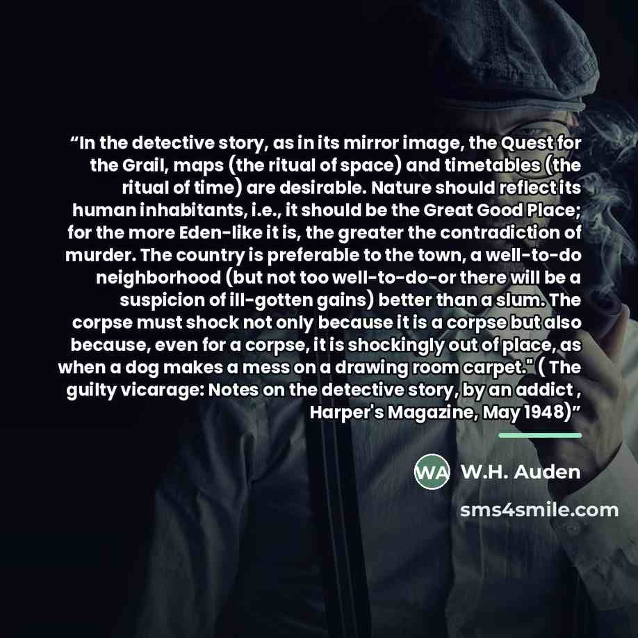 “In the detective story, as in its mirror image, the Quest for the Grail, maps (the ritual of space) and timetables (the ritual of time) are desirable. Nature should reflect its human inhabitants, i.e., it should be the Great Good Place; for the more Eden-like it is, the greater the contradiction…” quote by W.H. Auden