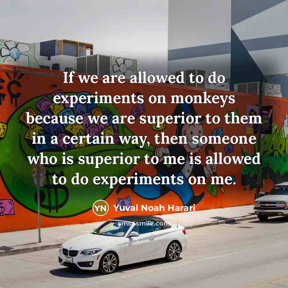 “If we are allowed to do experiments on monkeys because we are superior to them in a certain way, then someone who is superior to me is allowed to do experiments on me.” quote by Yuval Noah Harari