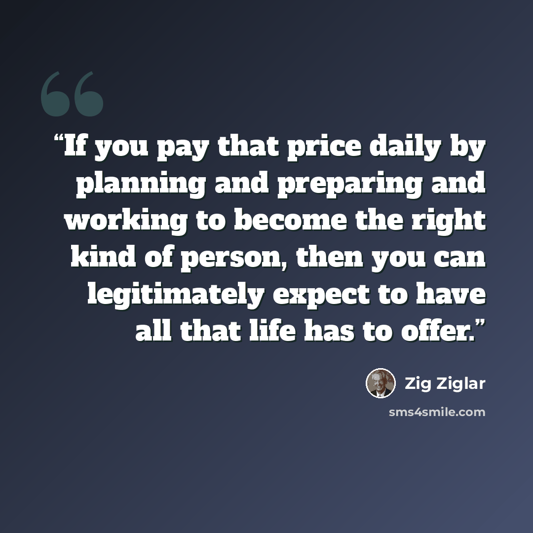 “If you pay that price daily by planning and preparing and working to become the right kind of person, then you can legitimately expect to have all that life has to offer.” quote by Zig Ziglar
