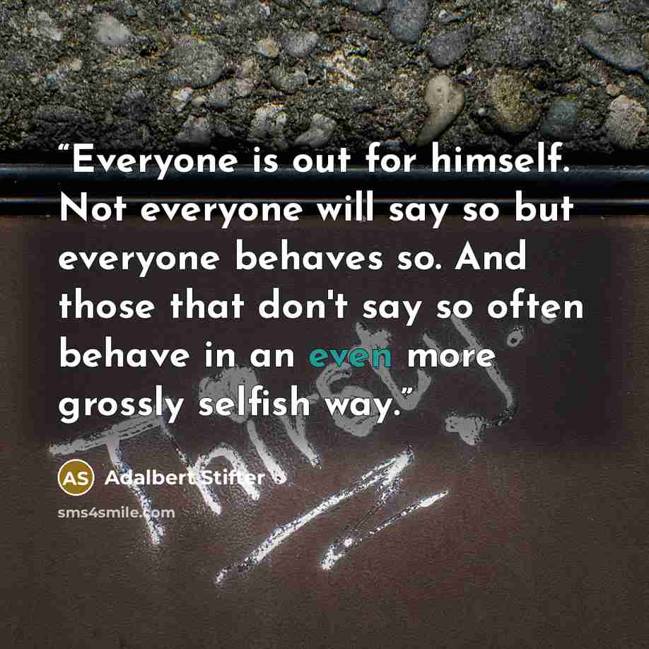 “Everyone is out for himself. Not everyone will say so but everyone behaves so. And those that don't say so often behave in an even more grossly selfish way.” quote by Adalbert Stifter