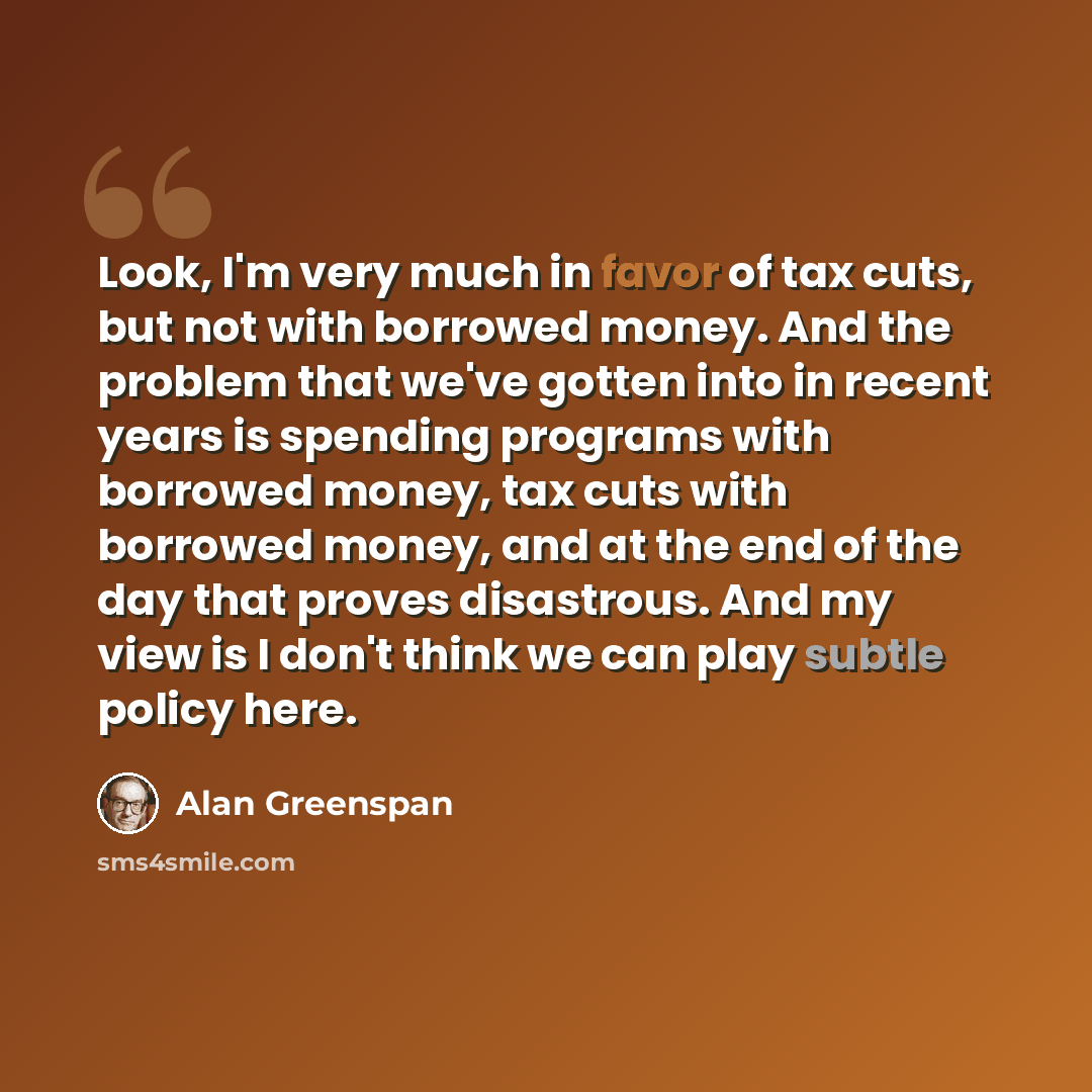 “Look, I'm very much in favor of tax cuts, but not with borrowed money. And the problem that we've gotten into in recent years is spending programs with borrowed money, tax cuts with borrowed money, and at the end of the day that proves disastrous. And my view is I don't think we can play subtle…” quote by Alan Greenspan