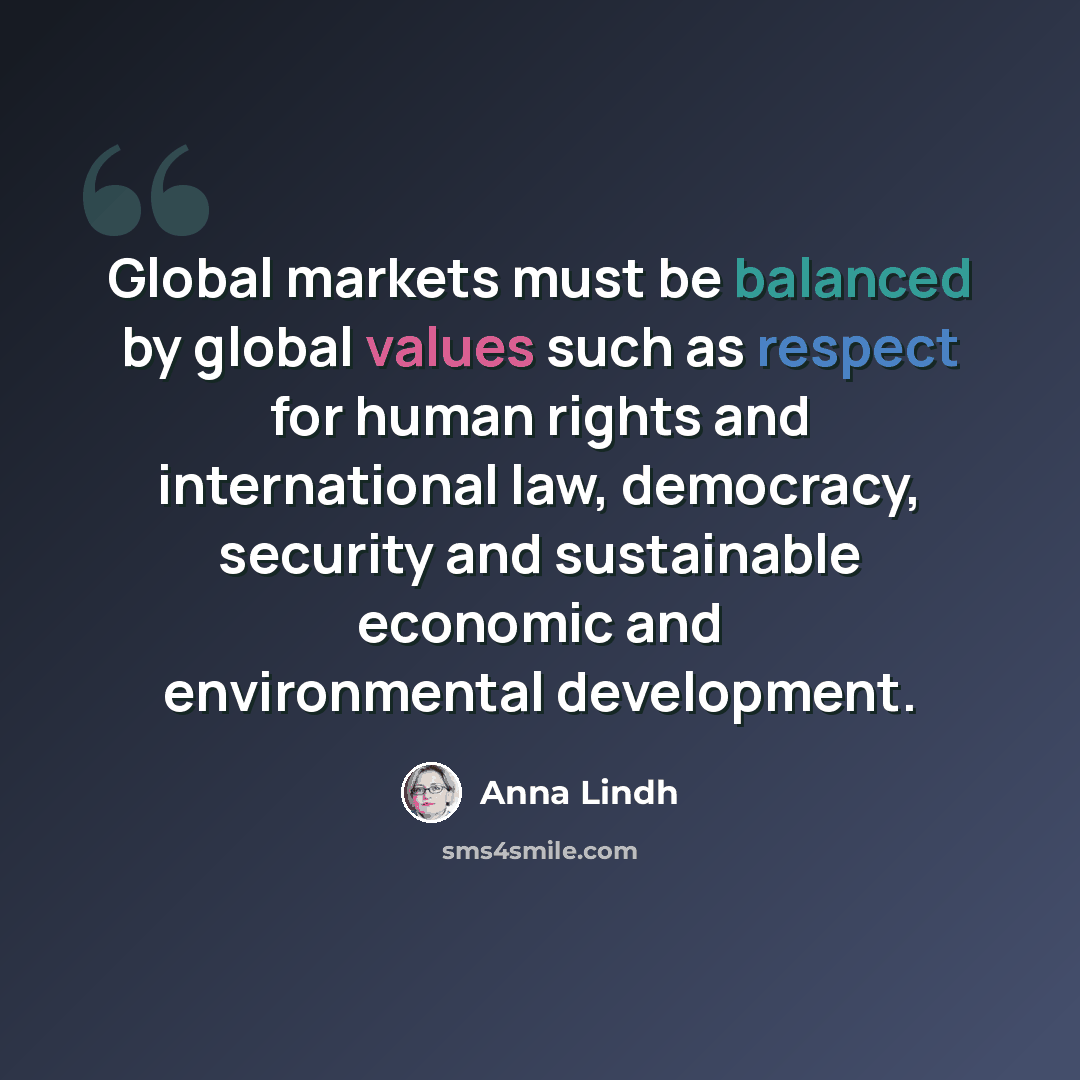 “Global markets must be balanced by global values such as respect for human rights and international law, democracy, security and sustainable economic and environmental development.” quote by Anna Lindh