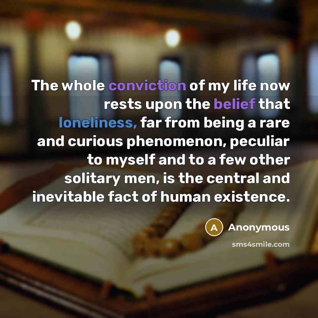 “The whole conviction of my life now rests upon the belief that loneliness, far from being a rare and curious phenomenon, peculiar to myself and to a few other solitary men, is the central and inevitable fact of human existence.” quote by Anonymous