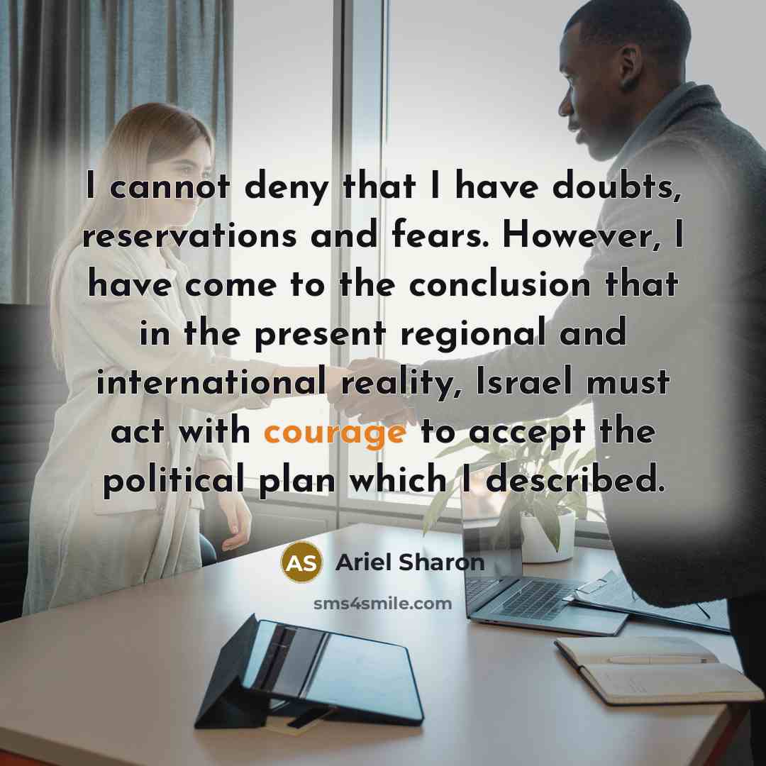 “I cannot deny that I have doubts, reservations and fears. However, I have come to the conclusion that in the present regional and international reality, Israel must act with courage to accept the political plan which I described.” quote by Ariel Sharon