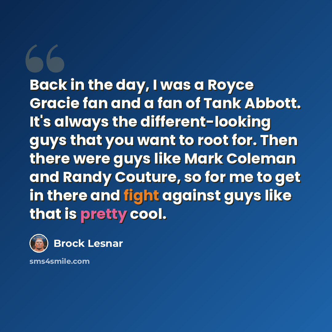 “Back in the day, I was a Royce Gracie fan and a fan of Tank Abbott. It's always the different-looking guys that you want to root for. Then there were guys like Mark Coleman and Randy Couture, so for me to get in there and fight against guys like that is pretty cool.” quote by Brock Lesnar