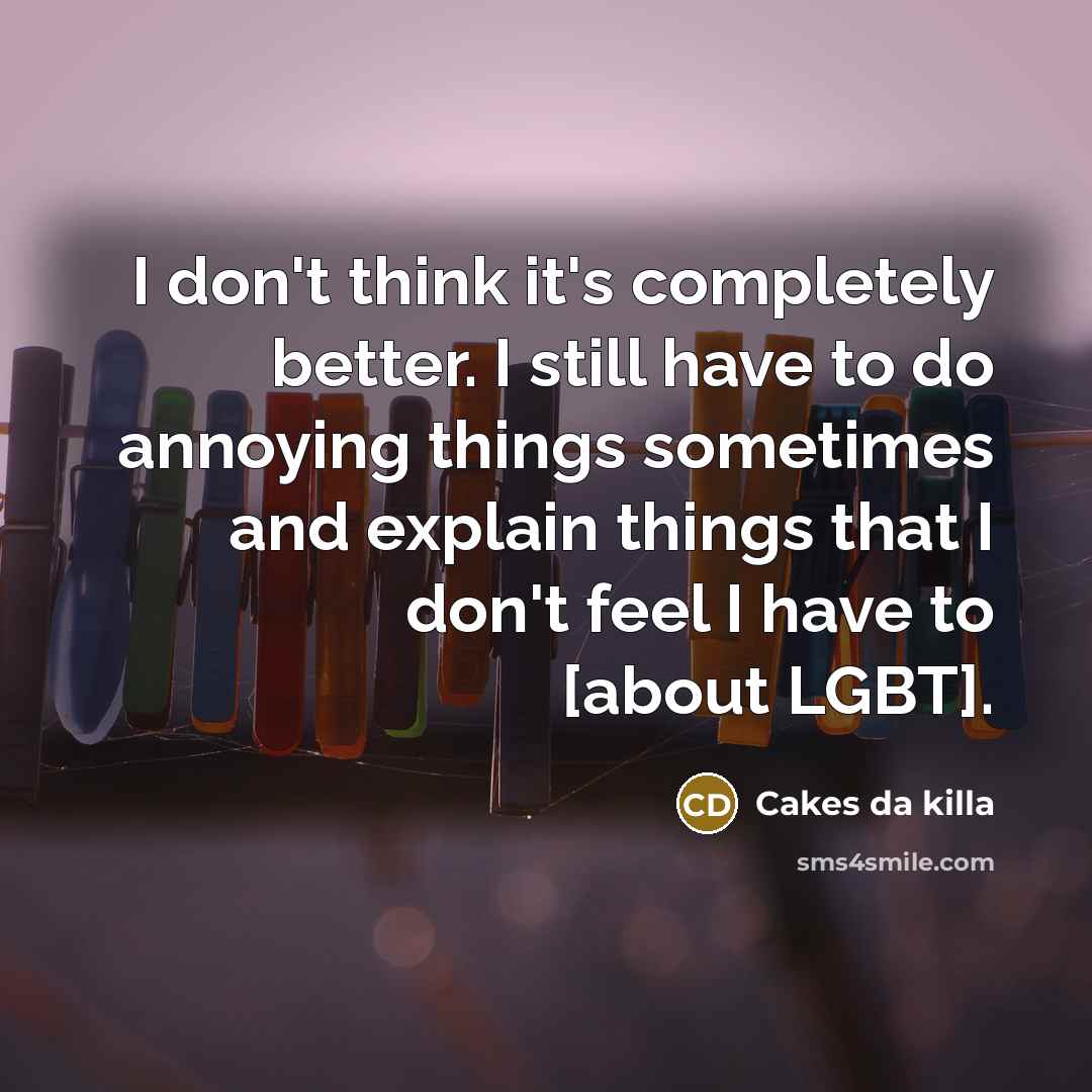 “I don't think it's completely better. I still have to do annoying things sometimes and explain things that I don't feel I have to [about LGBT].” quote by Cakes da killa
