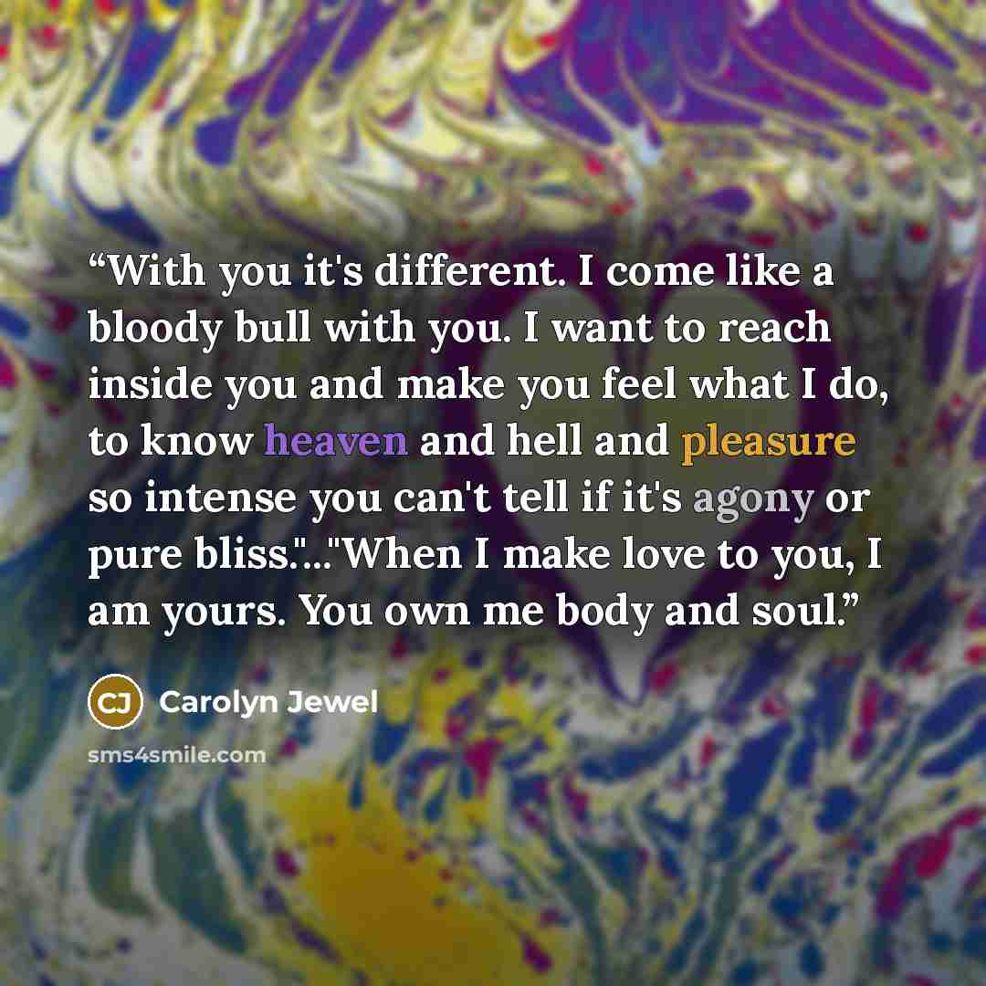 “With you it's different. I come like a bloody bull with you. I want to reach inside you and make you feel what I do, to know heaven and hell and pleasure so intense you can't tell if it's agony or pure bliss."..."When I make love to you, I am yours. You own me body and soul.” quote by Carolyn Jewel