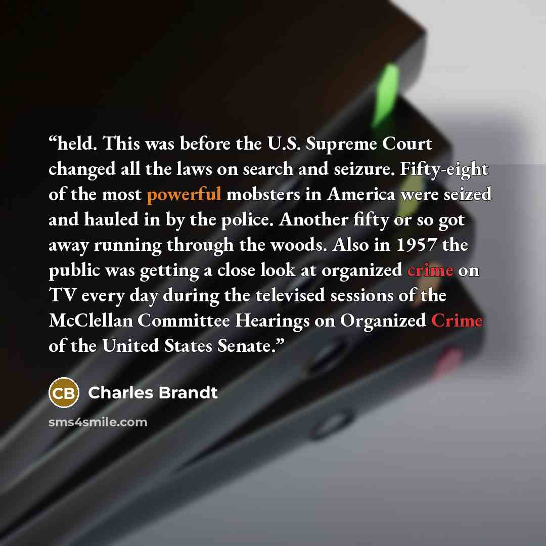 “held. This was before the U.S. Supreme Court changed all the laws on search and seizure. Fifty-eight of the most powerful mobsters in America were seized and hauled in by the police. Another fifty or so got away running through the woods. Also in 1957 the public was getting a close look at…” quote by Charles Brandt