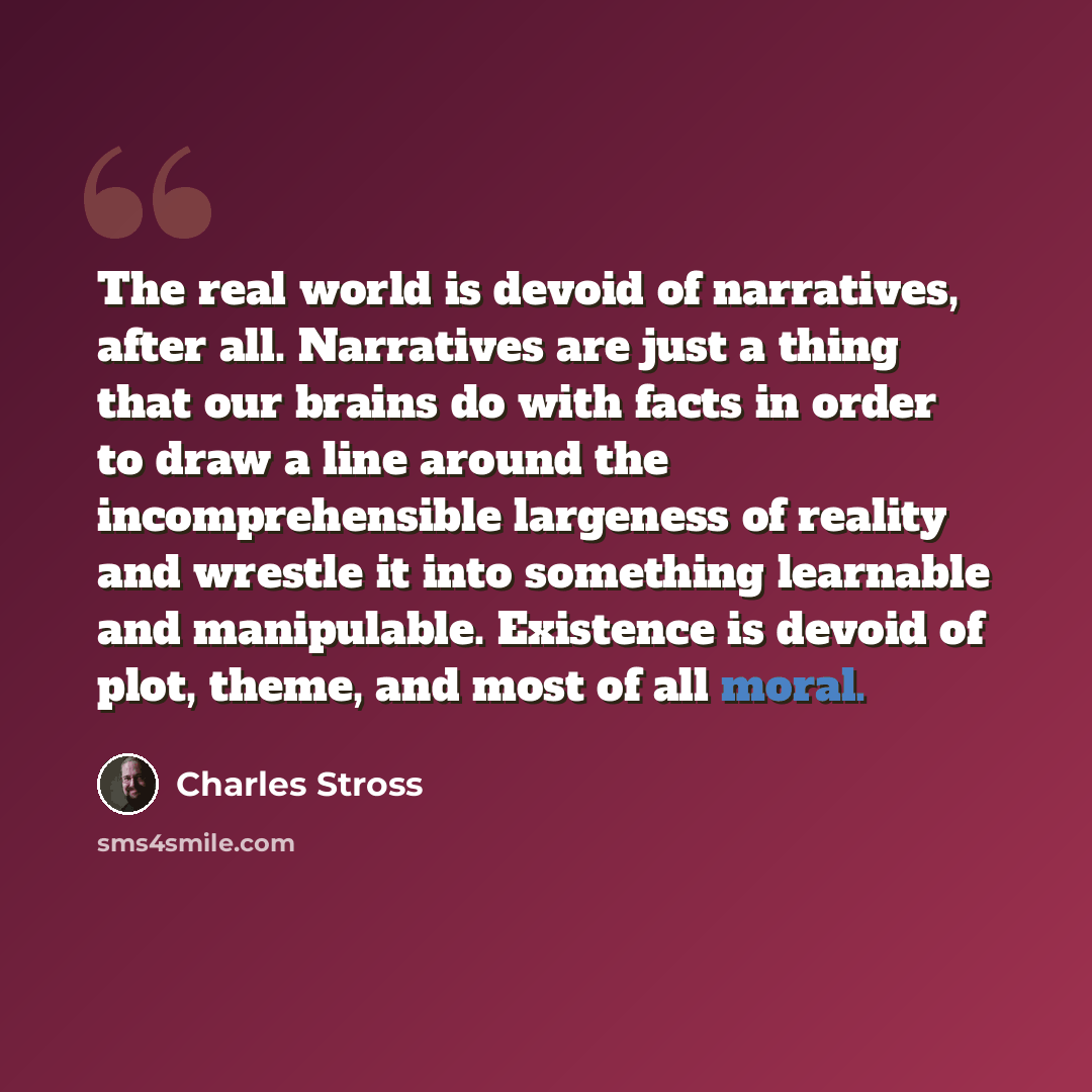 “The real world is devoid of narratives, after all. Narratives are just a thing that our brains do with facts in order to draw a line around the incomprehensible largeness of reality and wrestle it into something learnable and manipulable. Existence is devoid of plot, theme, and most of all moral.” quote by Charles Stross
